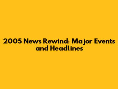 2005 News Rewind: Major Events and Headlines