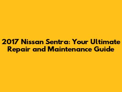 2017 Nissan Sentra: Your Ultimate Repair and Maintenance Guide