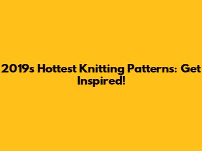 2019's Hottest Knitting Patterns: Get Inspired!