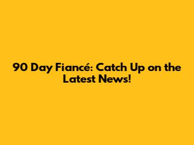 90 Day Fiancé: Catch Up on the Latest News!