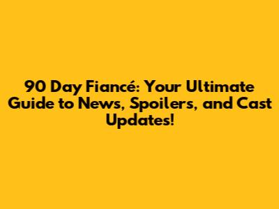 90 Day Fiancé: Your Ultimate Guide to News, Spoilers, and Cast Updates!
