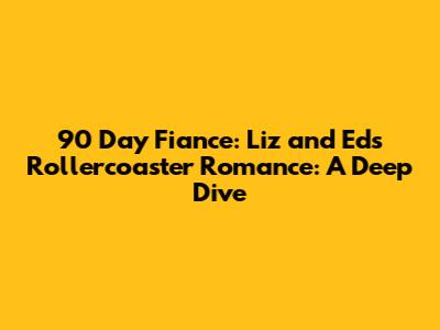 90 Day Fiance: Liz and Ed's Rollercoaster Romance: A Deep Dive