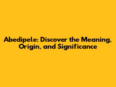 Abedipele: Discover the Meaning, Origin, and Significance