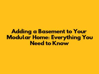Adding a Basement to Your Modular Home: Everything You Need to Know