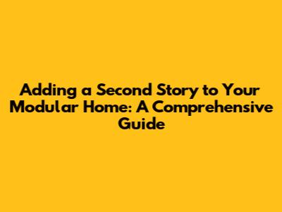 Adding a Second Story to Your Modular Home: A Comprehensive Guide