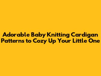 Adorable Baby Knitting Cardigan Patterns to Cozy Up Your Little One