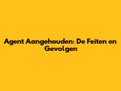 Agent Aangehouden: De Feiten en Gevolgen