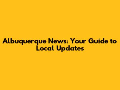 Albuquerque News: Your Guide to Local Updates