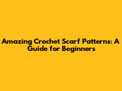 Amazing Crochet Scarf Patterns: A Guide for Beginners