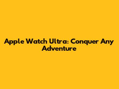 Apple Watch Ultra: Conquer Any Adventure