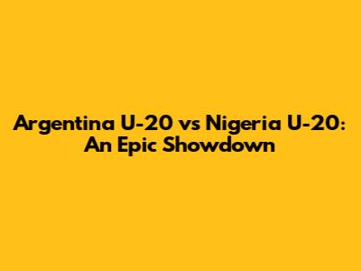 Argentina U-20 vs Nigeria U-20: An Epic Showdown