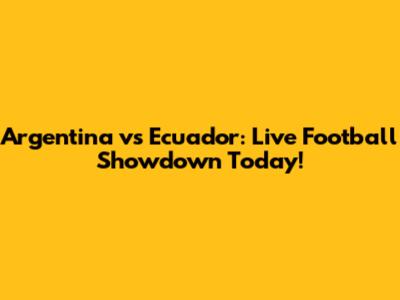 Argentina vs Ecuador: Live Football Showdown Today!