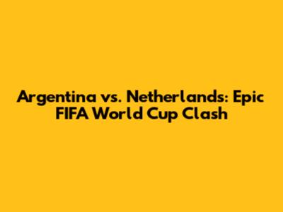 Argentina vs. Netherlands: Epic FIFA World Cup Clash