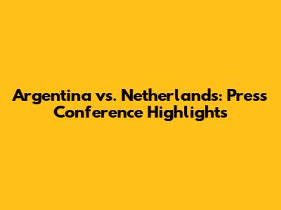 Argentina vs. Netherlands: Press Conference Highlights