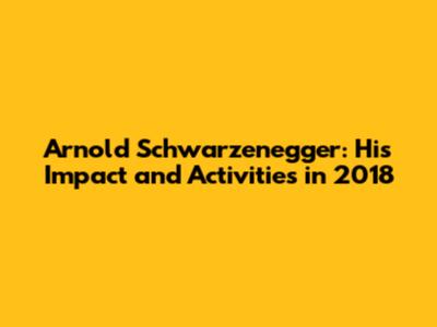 Arnold Schwarzenegger: His Impact and Activities in 2018
