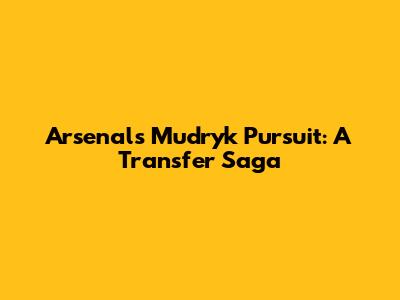 Arsenal's Mudryk Pursuit: A Transfer Saga