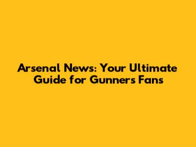Arsenal News: Your Ultimate Guide for Gunners Fans