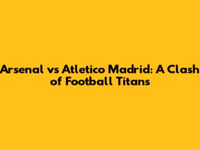 Arsenal vs Atletico Madrid: A Clash of Football Titans