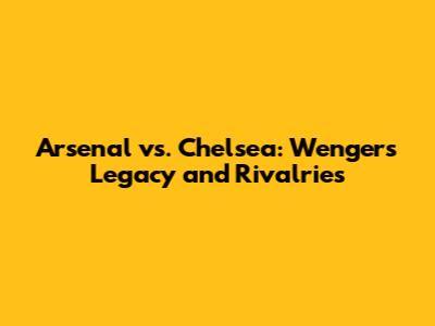 Arsenal vs. Chelsea: Wenger's Legacy and Rivalries