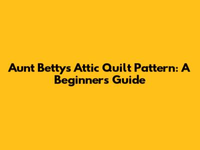 Aunt Betty's Attic Quilt Pattern: A Beginner's Guide