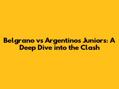 Belgrano vs Argentinos Juniors: A Deep Dive into the Clash