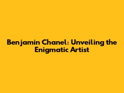 Benjamin Chanel: Unveiling the Enigmatic Artist