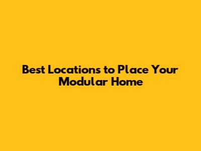 Best Locations to Place Your Modular Home