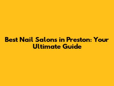 Best Nail Salons in Preston: Your Ultimate Guide