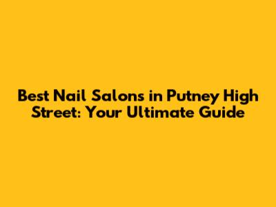 Best Nail Salons in Putney High Street: Your Ultimate Guide
