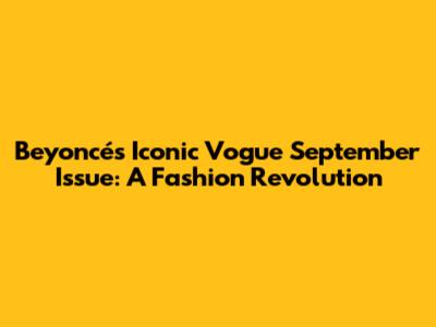 Beyoncé's Iconic Vogue September Issue: A Fashion Revolution