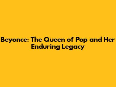 Beyonce: The Queen of Pop and Her Enduring Legacy