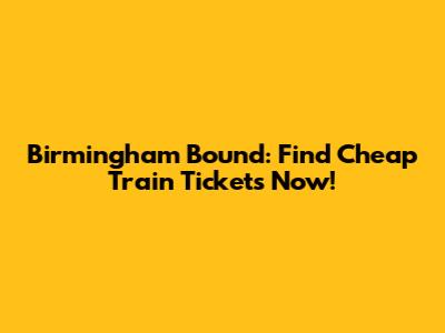 Birmingham Bound: Find Cheap Train Tickets Now!