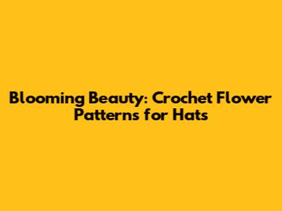 Blooming Beauty: Crochet Flower Patterns for Hats