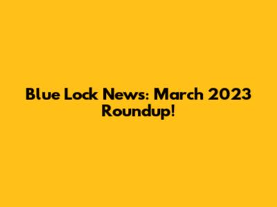 Blue Lock News: March 2023 Roundup!
