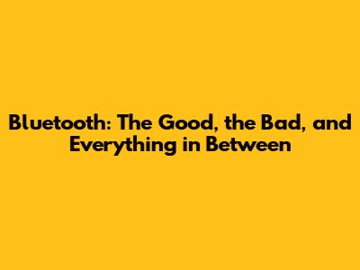 Bluetooth: The Good, the Bad, and Everything in Between