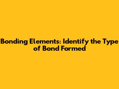 Bonding Elements: Identify the Type of Bond Formed