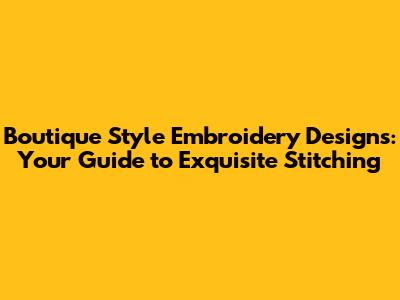 Boutique Style Embroidery Designs: Your Guide to Exquisite Stitching