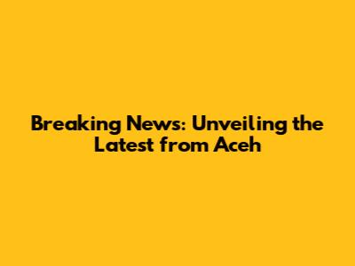 Breaking News: Unveiling the Latest from Aceh
