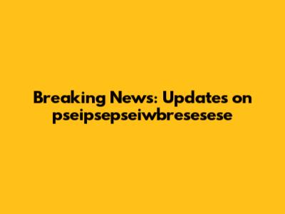Breaking News: Updates on pseipsepseiwbresesese