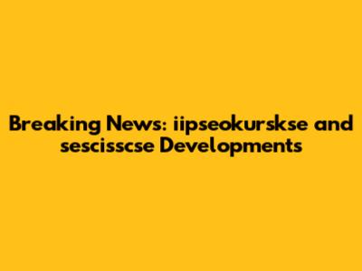 Breaking News: iipseokurskse and sescisscse Developments