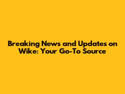 Breaking News and Updates on Wike: Your Go-To Source
