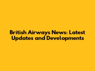 British Airways News: Latest Updates and Developments