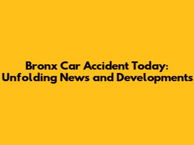 Bronx Car Accident Today: Unfolding News and Developments