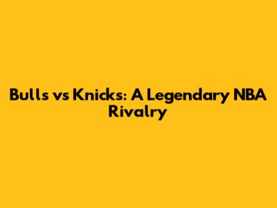 Bulls vs Knicks: A Legendary NBA Rivalry