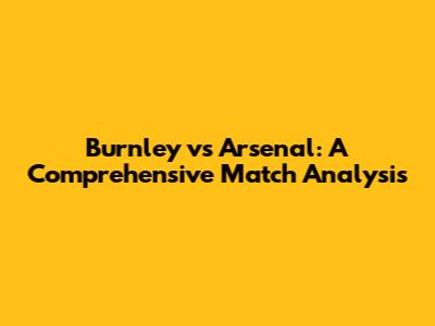 Burnley vs Arsenal: A Comprehensive Match Analysis