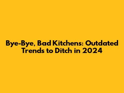 Bye-Bye, Bad Kitchens: Outdated Trends to Ditch in 2024