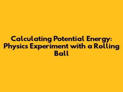 Calculating Potential Energy: Physics Experiment with a Rolling Ball