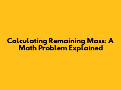Calculating Remaining Mass: A Math Problem Explained