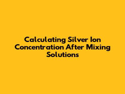 Calculating Silver Ion Concentration After Mixing Solutions