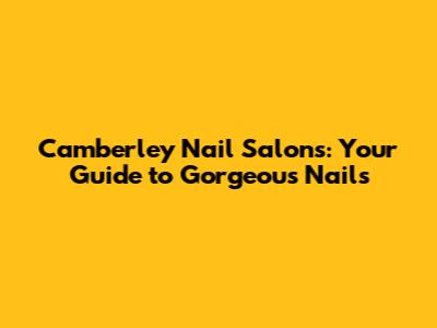 Camberley Nail Salons: Your Guide to Gorgeous Nails